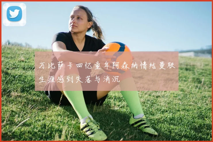 万比萨卡回忆童年阿森纳情结曼联生涯感到失落与消沉