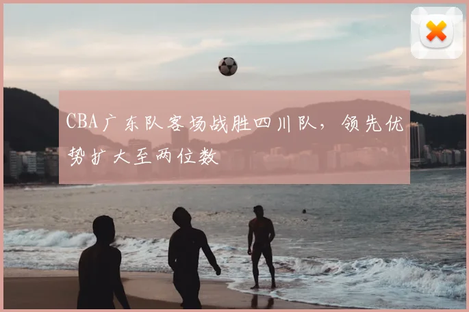 CBA广东队客场战胜四川队，领先优势扩大至两位数