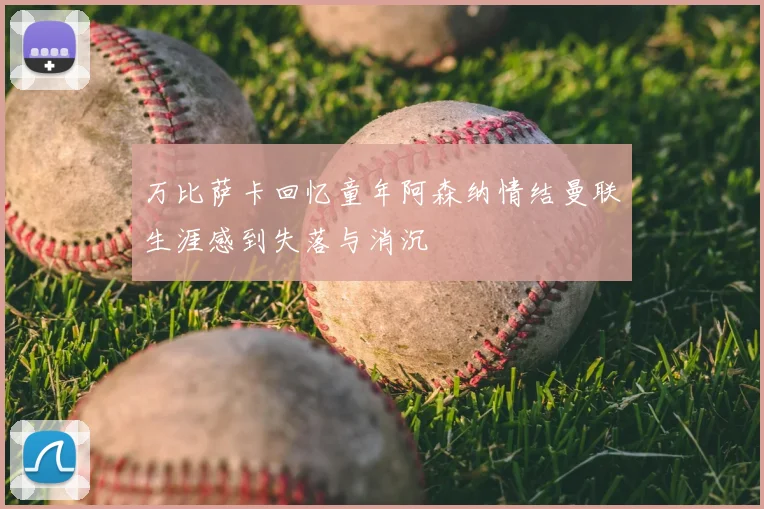 万比萨卡回忆童年阿森纳情结曼联生涯感到失落与消沉