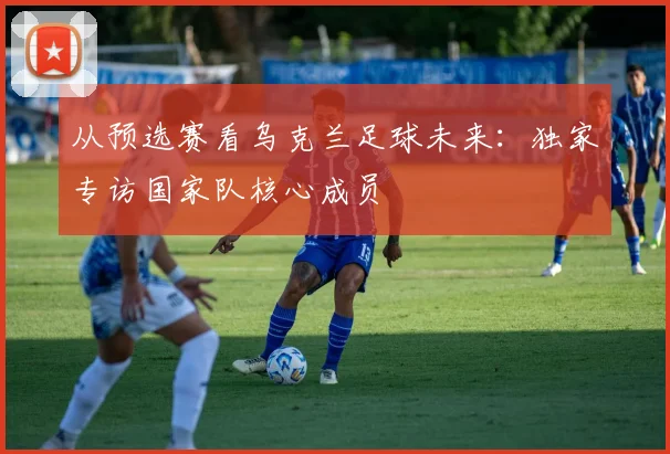 从预选赛看乌克兰足球未来：独家专访国家队核心成员