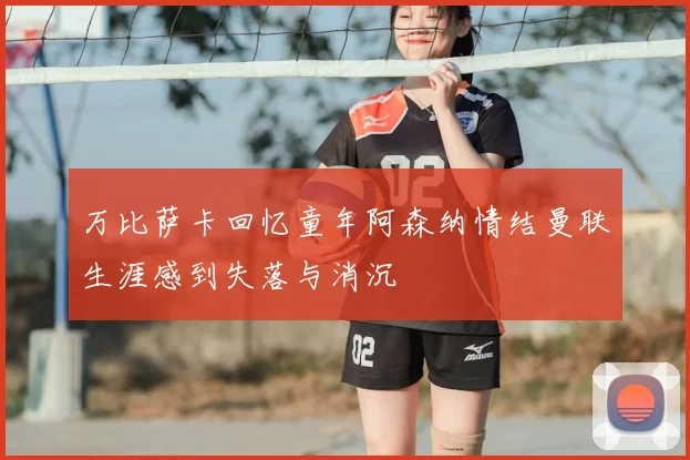 万比萨卡回忆童年阿森纳情结曼联生涯感到失落与消沉