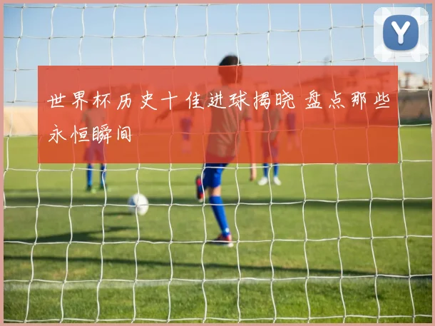 世界杯历史十佳进球揭晓 盘点那些永恒瞬间