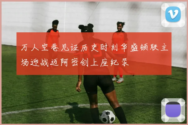 万人空巷见证历史时刻华盛顿联主场迎战迈阿密创上座纪录