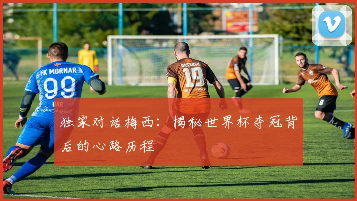 独家对话梅西：揭秘世界杯夺冠背后的心路历程
