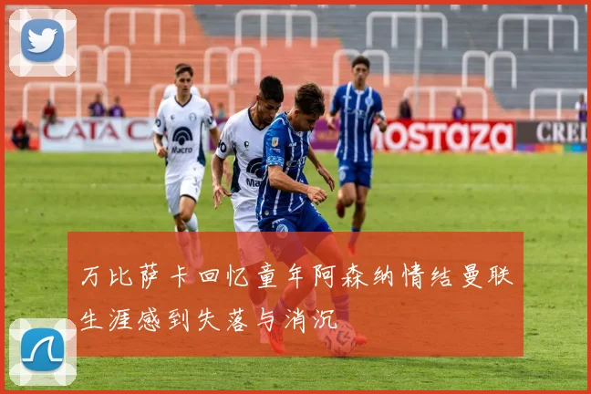 万比萨卡回忆童年阿森纳情结曼联生涯感到失落与消沉