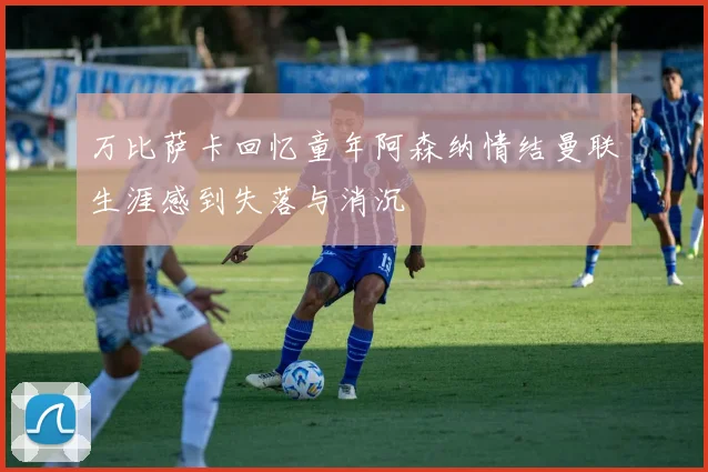 万比萨卡回忆童年阿森纳情结曼联生涯感到失落与消沉