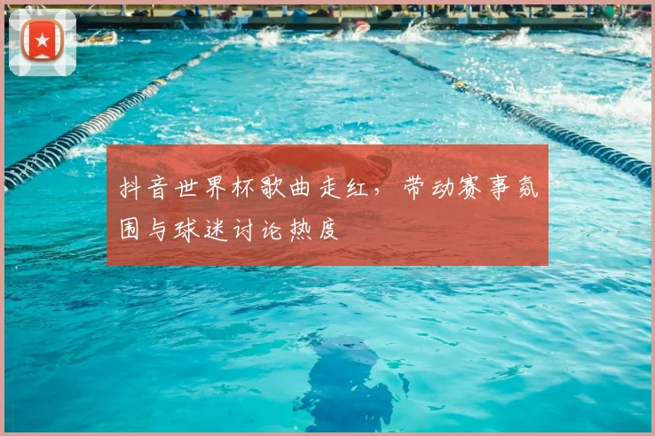 抖音世界杯歌曲走红,带动赛事氛围与球迷讨论热度